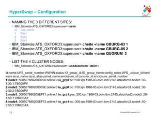 © Copyright IBM Corporation 2015
HyperSwap – Configuration
• NAMING THE 3 DIFFERENT SITES:
• IBM_Storwize:ATS_OXFORD3:superuser> lssite
id site_name
1 Site1
2 Site2
3 Site3
• IBM_Storwize:ATS_OXFORD3:superuser> chsite -name GBURG-03 1
• IBM_Storwize:ATS_OXFORD3:superuser> chsite -name GBURG-05 2
• IBM_Storwize:ATS_OXFORD3:superuser> chsite -name QUORUM 3
• LIST THE 4 CLUSTER NODES:
• IBM_Storwize:ATS_OXFORD3:superuser> lsnodecanister -delim :
id:name:UPS_serial_number:WWNN:status:IO_group_id:IO_group_name:config_node:UPS_unique_id:hard
ware:iscsi_name:iscsi_alias:panel_name:enclosure_id:canister_id:enclosure_serial_number
1:node1::500507680200005D:online:0:io_grp0:no::100:iqn.1986-03.com.ibm:2145.atsoxford3.node1::30-
1:30:1:78G00PV
2:node2::500507680200005E:online:0:io_grp0:no::100:iqn.1986-03.com.ibm:2145.atsoxford3.node2::30-
2:30:2:78G00PV
3:node3::500507680205EF71:online:1:io_grp1:yes::300:iqn.1986-03.com.ibm:2145.atsoxford3.node3::50-
1:50:1:78REBAX
4:node4::500507680205EF72:online:1:io_grp1:no::300:iqn.1986-03.com.ibm:2145.atsoxford3.node4::50-
2:50:2:78REBAX
19
 
