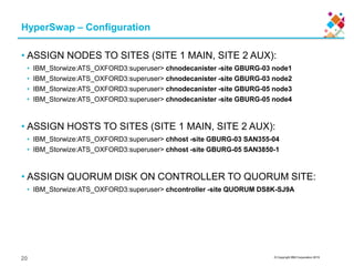 © Copyright IBM Corporation 2015
HyperSwap – Configuration
• ASSIGN NODES TO SITES (SITE 1 MAIN, SITE 2 AUX):
• IBM_Storwize:ATS_OXFORD3:superuser> chnodecanister -site GBURG-03 node1
• IBM_Storwize:ATS_OXFORD3:superuser> chnodecanister -site GBURG-03 node2
• IBM_Storwize:ATS_OXFORD3:superuser> chnodecanister -site GBURG-05 node3
• IBM_Storwize:ATS_OXFORD3:superuser> chnodecanister -site GBURG-05 node4
• ASSIGN HOSTS TO SITES (SITE 1 MAIN, SITE 2 AUX):
• IBM_Storwize:ATS_OXFORD3:superuser> chhost -site GBURG-03 SAN355-04
• IBM_Storwize:ATS_OXFORD3:superuser> chhost -site GBURG-05 SAN3850-1
• ASSIGN QUORUM DISK ON CONTROLLER TO QUORUM SITE:
• IBM_Storwize:ATS_OXFORD3:superuser> chcontroller -site QUORUM DS8K-SJ9A
20
 