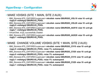 © Copyright IBM Corporation 2015
HyperSwap – Configuration
• MAKE VDISKS (SITE 1 MAIN, SITE 2 AUX):
• IBM_Storwize:ATS_OXFORD3:superuser> mkvdisk -name GBURG03_VOL10 -size 10 -unit gb
-iogrp 0 -mdiskgrp GBURG-03_POOL
• IBM_Storwize:ATS_OXFORD3:superuser> mkvdisk -name GBURG03_VOL20 -size 10 -unit gb
-iogrp 0 -mdiskgrp GBURG-03_POOL
• IBM_Storwize:ATS_OXFORD3:superuser> mkvdisk -name GBURG05_AUX10 -size 10 -unit gb
-iogrp 1 -mdiskgrp GBURG-05_POOL
• Virtual Disk, id [2], successfully created
• IBM_Storwize:ATS_OXFORD3:superuser> mkvdisk -name GBURG05_AUX20 -size 10 -unit gb
-iogrp 1 -mdiskgrp GBURG-05_POOL
• MAKE CHANGE VOLUME VDISKS (SITE 1 MAIN, SITE 2 AUX):
• IBM_Storwize:ATS_OXFORD3:superuser> mkvdisk -name GBURG03_CV10 -size 10 -unit gb
-iogrp 0 -mdiskgrp GBURG-03_POOL -rsize 1% -autoexpand
• IBM_Storwize:ATS_OXFORD3:superuser> mkvdisk -name GBURG03_CV20 -size 10 -unit gb
-iogrp 0 -mdiskgrp GBURG-03_POOL -rsize 1% -autoexpand
• IBM_Storwize:ATS_OXFORD3:superuser> mkvdisk -name GBURG05_CV10 -size 10 -unit gb
-iogrp 1 -mdiskgrp GBURG-05_POOL -rsize 1% -autoexpand
• IBM_Storwize:ATS_OXFORD3:superuser> mkvdisk -name GBURG05_CV20 -size 10 -unit gb
-iogrp 1 -mdiskgrp GBURG-05_POOL -rsize 1% -autoexpand
22
 