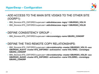 © Copyright IBM Corporation 2015
HyperSwap – Configuration
• ADD ACCESS TO THE MAIN SITE VDISKS TO THE OTHER SITE
(IOGRP1):
• IBM_Storwize:ATS_OXFORD3:superuser> addvdiskaccess -iogrp 1 GBURG03_VOL10
• IBM_Storwize:ATS_OXFORD3:superuser> addvdiskaccess -iogrp 1 GBURG03_VOL20
• DEFINE CONSISTENCY GROUP :
• IBM_Storwize:ATS_OXFORD3:superuser> mkrcconsistgrp -name GBURG_CONGRP
• DEFINE THE TWO REMOTE COPY RELATIONSHIPS:
• IBM_Storwize:ATS_OXFORD3:superuser> mkrcrelationship –master GBURG03_VOL10 –aux
GBURG05_AUX10 –cluster ATS_OXFORD3 –activeactive –name VOL10REL –consistgrp
GBURG_CONGRP
• IBM_Storwize:ATS_OXFORD3:superuser> mkrcrelationship –master GBURG03_VOL20 –aux
GBURG05_AUX20 –cluster ATS_OXFORD3 –activeactive –name VOL20REL –consistgrp
GBURG_CONGRP
23
 