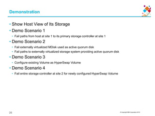 © Copyright IBM Corporation 2015
Demonstration
• Show Host View of Its Storage
• Demo Scenario 1
• Fail paths from host at site 1 to its primary storage controller at site 1
• Demo Scenario 2
• Fail externally virtualized MDisk used as active quorum disk
• Fail paths to externally virtualized storage system providing active quorum disk
• Demo Scenario 3
• Configure existing Volume as HyperSwap Volume
• Demo Scenario 4
• Fail entire storage controller at site 2 for newly configured HyperSwap Volume
26
 