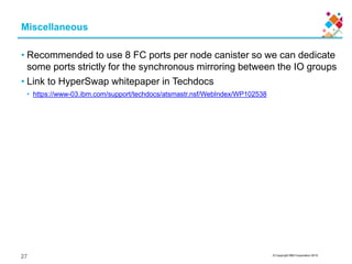 © Copyright IBM Corporation 2015
Miscellaneous
• Recommended to use 8 FC ports per node canister so we can dedicate
some ports strictly for the synchronous mirroring between the IO groups
• Link to HyperSwap whitepaper in Techdocs
• https://www-03.ibm.com/support/techdocs/atsmastr.nsf/WebIndex/WP102538
27
 