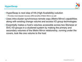 © Copyright IBM Corporation 2015
HyperSwap
• HyperSwap is next step of HA (High Availability) solution
• Provides most disaster recovery (DR) benefits of Metro Mirror as well
• Uses intra-cluster synchronous remote copy (Metro Mirror) capabilities
along with existing change volume and access I/O group technologies
• Essentially makes a host’s volumes accessible across two Storwize or
SVC I/O groups in a clustered system by making the primary and
secondary volumes of the Metro Mirror relationship, running under the
covers, look like one volume to the host
4
 