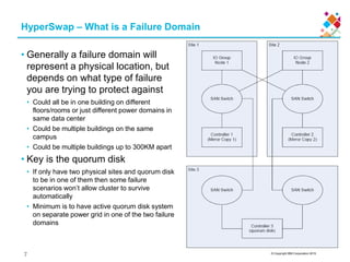 © Copyright IBM Corporation 2015
HyperSwap – What is a Failure Domain
• Generally a failure domain will
represent a physical location, but
depends on what type of failure
you are trying to protect against
• Could all be in one building on different
floors/rooms or just different power domains in
same data center
• Could be multiple buildings on the same
campus
• Could be multiple buildings up to 300KM apart
• Key is the quorum disk
• If only have two physical sites and quorum disk
to be in one of them then some failure
scenarios won’t allow cluster to survive
automatically
• Minimum is to have active quorum disk system
on separate power grid in one of the two failure
domains
7
 