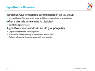 © Copyright IBM Corporation 2015
HyperSwap – Overview
• Stretched Cluster requires splitting nodes in an I/O group
• Impossible with Storwize family since an I/O group is confined to an enclosure
• After a site fails write cache is disabled
• Could affect performance
• HyperSwap keeps nodes in an I/O group together
• Copies data between two I/O groups
• Suitable for Storwize family of products as well as SVC
• Retains full read/write performance with only one site
8
 