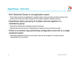 HyperSwap – Overview
• SVC Stretched Cluster is not application aware
• If one volume used by an application is unable to keep a site up-to-date, the other volumes won’t
pause at the same point, likely making the site’s data unusable for disaster recovery
• HyperSwap allows grouping of multiple volumes together in a
consistency group
• Data will be maintained consistently across the volumes
• Significantly improves the use of HyperSwap for disaster recovery scenarios as well
• There is no remote copy partnership configuration since this is a single
© Copyright IBM Corporation 2015
• There is no remote copy partnership configuration since this is a single
clustered system
• Intra-cluster replication initial sync and resync rates can be configured normally using the
‘chpartnership’ CLI command
9
 