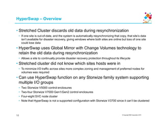 HyperSwap – Overview
• Stretched Cluster discards old data during resynchronization
• If one site is out-of-date, and the system is automatically resynchronizing that copy, that site’s data
isn’t available for disaster recovery, giving windows where both sites are online but loss of one site
could lose data
• HyperSwap uses Global Mirror with Change Volumes technology to
retain the old data during resynchronization
• Allows a site to continually provide disaster recovery protection throughout its lifecycle
• Stretched cluster did not know which sites hosts were in
© Copyright IBM Corporation 2015
• Stretched cluster did not know which sites hosts were in
• To minimize I/O traffic across sites more complex zoning and management of preferred nodes for
volumes was required
• Can use HyperSwap function on any Storwize family system supporting
multiple I/O groups
• Two Storwize V5000 control enclosures
• Two-four Storwize V7000 Gen1/Gen2 control enclosures
• Four-eight SVC node cluster
• Note that HyperSwap is not a supported configuration with Storwize V3700 since it can’t be clustered
10
 