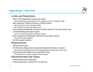 HyperSwap – Overview
• Limits and Restrictions
• Max of 1024 HyperSwap volumes per cluster
• Each HyperSwap volume requires four FC mappings and max mappings is 4096
• Max capacity is 1PB per I/O group or 2PB per cluster
• Much lower limit for Gen1 Storwize V7000
• Run into limit of remote copy bitmap space
• Can’t replicate HyperSwap volumes to another cluster for DR using remote copy
• Limited FlashCopy Manager support
• Can’t do reverse flashcopy to HyperSwap volumes
• Max of 8 paths per HyperSwap volume same as regular volume
© Copyright IBM Corporation 2015
• Max of 8 paths per HyperSwap volume same as regular volume
• AIX LPM not supported today
• No GUI support currently
• Requirements
• Remote copy license
• For Storwize configurations an external virtualization license is required
• Minimum one enclosure license for the storage system providing active quorum disk
• Size public/private SANs as we do with ESC today
• Only applicable if using ISLs between sites/IO groups
• Recommended Use Cases
• Active/Passive site configuration
• Hosts access given volumes from one site only
11
 