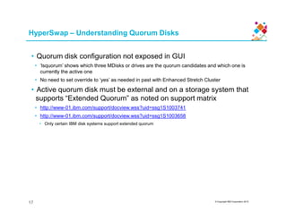 • Quorum disk configuration not exposed in GUI
• ‘lsquorum’ shows which three MDisks or drives are the quorum candidates and which one is
currently the active one
• No need to set override to ‘yes’ as needed in past with Enhanced Stretch Cluster
• Active quorum disk must be external and on a storage system that
supports “Extended Quorum” as noted on support matrix
• http://www-01.ibm.com/support/docview.wss?uid=ssg1S1003741
HyperSwap – Understanding Quorum Disks
© Copyright IBM Corporation 2015
• http://www-01.ibm.com/support/docview.wss?uid=ssg1S1003658
• Only certain IBM disk systems support extended quorum
17
 