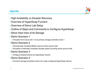 Agenda
• High Availability vs Disaster Recovery
• Overview of HyperSwap Function
• Overview of Demo Lab Setup
• Outline of Steps and Commands to Configure HyperSwap
• Show Host View of Its Storage
• Demo Scenario 1
© Copyright IBM Corporation 2015
• Demo Scenario 1
• Fail paths from host at site 1 to its primary storage controller at site 1
• Demo Scenario 2
• Fail externally virtualized MDisk used as active quorum disk
• Fail paths to externally virtualized storage system providing active quorum disk
• Demo Scenario 3
• Configure existing Volume as HyperSwap Volume
• Demo Scenario 4
• Fail entire storage controller at site 2 for newly configured HyperSwap Volume
1
 