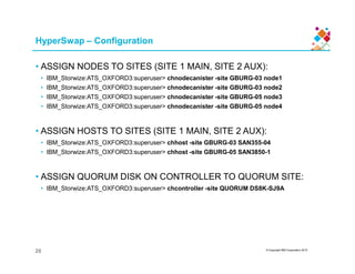 HyperSwap – Configuration
• ASSIGN NODES TO SITES (SITE 1 MAIN, SITE 2 AUX):
• IBM_Storwize:ATS_OXFORD3:superuser> chnodecanister -site GBURG-03 node1
• IBM_Storwize:ATS_OXFORD3:superuser> chnodecanister -site GBURG-03 node2
• IBM_Storwize:ATS_OXFORD3:superuser> chnodecanister -site GBURG-05 node3
• IBM_Storwize:ATS_OXFORD3:superuser> chnodecanister -site GBURG-05 node4
• ASSIGN HOSTS TO SITES (SITE 1 MAIN, SITE 2 AUX):
© Copyright IBM Corporation 2015
• IBM_Storwize:ATS_OXFORD3:superuser> chhost -site GBURG-03 SAN355-04
• IBM_Storwize:ATS_OXFORD3:superuser> chhost -site GBURG-05 SAN3850-1
• ASSIGN QUORUM DISK ON CONTROLLER TO QUORUM SITE:
• IBM_Storwize:ATS_OXFORD3:superuser> chcontroller -site QUORUM DS8K-SJ9A
20
 
