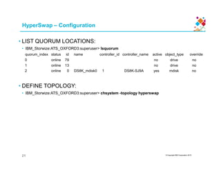 HyperSwap – Configuration
• LIST QUORUM LOCATIONS:
• IBM_Storwize:ATS_OXFORD3:superuser> lsquorum
quorum_index status id name controller_id controller_name active object_type override
0 online 79 no drive no
1 online 13 no drive no
2 online 0 DS8K_mdisk0 1 DS8K-SJ9A yes mdisk no
• DEFINE TOPOLOGY:
© Copyright IBM Corporation 2015
• DEFINE TOPOLOGY:
• IBM_Storwize:ATS_OXFORD3:superuser> chsystem -topology hyperswap
21
 
