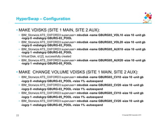 HyperSwap – Configuration
• MAKE VDISKS (SITE 1 MAIN, SITE 2 AUX):
• IBM_Storwize:ATS_OXFORD3:superuser> mkvdisk -name GBURG03_VOL10 -size 10 -unit gb
-iogrp 0 -mdiskgrp GBURG-03_POOL
• IBM_Storwize:ATS_OXFORD3:superuser> mkvdisk -name GBURG03_VOL20 -size 10 -unit gb
-iogrp 0 -mdiskgrp GBURG-03_POOL
• IBM_Storwize:ATS_OXFORD3:superuser> mkvdisk -name GBURG05_AUX10 -size 10 -unit gb
-iogrp 1 -mdiskgrp GBURG-05_POOL
• Virtual Disk, id [2], successfully created
• IBM_Storwize:ATS_OXFORD3:superuser> mkvdisk -name GBURG05_AUX20 -size 10 -unit gb
-iogrp 1 -mdiskgrp GBURG-05_POOL
© Copyright IBM Corporation 2015
-iogrp 1 -mdiskgrp GBURG-05_POOL
• MAKE CHANGE VOLUME VDISKS (SITE 1 MAIN, SITE 2 AUX):
• IBM_Storwize:ATS_OXFORD3:superuser> mkvdisk -name GBURG03_CV10 -size 10 -unit gb
-iogrp 0 -mdiskgrp GBURG-03_POOL -rsize 1% -autoexpand
• IBM_Storwize:ATS_OXFORD3:superuser> mkvdisk -name GBURG03_CV20 -size 10 -unit gb
-iogrp 0 -mdiskgrp GBURG-03_POOL -rsize 1% -autoexpand
• IBM_Storwize:ATS_OXFORD3:superuser> mkvdisk -name GBURG05_CV10 -size 10 -unit gb
-iogrp 1 -mdiskgrp GBURG-05_POOL -rsize 1% -autoexpand
• IBM_Storwize:ATS_OXFORD3:superuser> mkvdisk -name GBURG05_CV20 -size 10 -unit gb
-iogrp 1 -mdiskgrp GBURG-05_POOL -rsize 1% -autoexpand
22
 