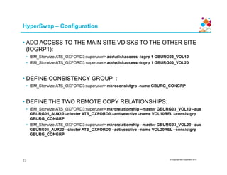 HyperSwap – Configuration
• ADD ACCESS TO THE MAIN SITE VDISKS TO THE OTHER SITE
(IOGRP1):
• IBM_Storwize:ATS_OXFORD3:superuser> addvdiskaccess -iogrp 1 GBURG03_VOL10
• IBM_Storwize:ATS_OXFORD3:superuser> addvdiskaccess -iogrp 1 GBURG03_VOL20
• DEFINE CONSISTENCY GROUP :
• IBM_Storwize:ATS_OXFORD3:superuser> mkrcconsistgrp -name GBURG_CONGRP
© Copyright IBM Corporation 2015
• IBM_Storwize:ATS_OXFORD3:superuser> mkrcconsistgrp -name GBURG_CONGRP
• DEFINE THE TWO REMOTE COPY RELATIONSHIPS:
• IBM_Storwize:ATS_OXFORD3:superuser> mkrcrelationship –master GBURG03_VOL10 –aux
GBURG05_AUX10 –cluster ATS_OXFORD3 –activeactive –name VOL10REL –consistgrp
GBURG_CONGRP
• IBM_Storwize:ATS_OXFORD3:superuser> mkrcrelationship –master GBURG03_VOL20 –aux
GBURG05_AUX20 –cluster ATS_OXFORD3 –activeactive –name VOL20REL –consistgrp
GBURG_CONGRP
23
 
