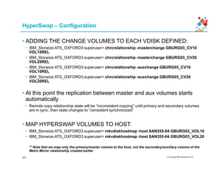 HyperSwap – Configuration
• ADDING THE CHANGE VOLUMES TO EACH VDISK DEFINED:
• IBM_Storwize:ATS_OXFORD3:superuser> chrcrelationship -masterchange GBURG03_CV10
VOL10REL
• IBM_Storwize:ATS_OXFORD3:superuser> chrcrelationship -masterchange GBURG03_CV20
VOL20REL
• IBM_Storwize:ATS_OXFORD3:superuser> chrcrelationship -auxchange GBURG05_CV10
VOL10REL
• IBM_Storwize:ATS_OXFORD3:superuser> chrcrelationship -auxchange GBURG05_CV20
VOL20REL
© Copyright IBM Corporation 2015
• At this point the replication between master and aux volumes starts
automatically
• Remote copy relationship state will be “inconsistent copying” until primary and secondary volumes
are in sync, then state changes to “consistent synchronized”
• MAP HYPERSWAP VOLUMES TO HOST:
• IBM_Storwize:ATS_OXFORD3:superuser> mkvdiskhostmap -host SAN355-04 GBURG03_VOL10
• IBM_Storwize:ATS_OXFORD3:superuser> mkvdiskhostmap -host SAN355-04 GBURG03_VOL20
** Note that we map only the primary/master volume to the host, not the secondary/auxiliary volume of the
Metro Mirror relationship created earlier
24
 