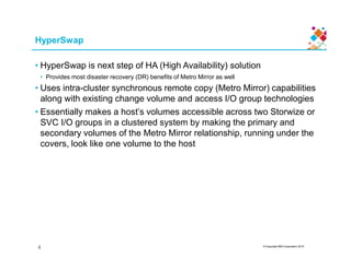 HyperSwap
• HyperSwap is next step of HA (High Availability) solution
• Provides most disaster recovery (DR) benefits of Metro Mirror as well
• Uses intra-cluster synchronous remote copy (Metro Mirror) capabilities
along with existing change volume and access I/O group technologies
• Essentially makes a host’s volumes accessible across two Storwize or
SVC I/O groups in a clustered system by making the primary and
secondary volumes of the Metro Mirror relationship, running under the
© Copyright IBM Corporation 2015
secondary volumes of the Metro Mirror relationship, running under the
covers, look like one volume to the host
4
 