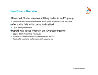 HyperSwap – Overview
• Stretched Cluster requires splitting nodes in an I/O group
• Impossible with Storwize family since an I/O group is confined to an enclosure
• After a site fails write cache is disabled
• Could affect performance
• HyperSwap keeps nodes in an I/O group together
• Copies data between two I/O groups
• Suitable for Storwize family of products as well as SVC
© Copyright IBM Corporation 2015
• Retains full read/write performance with only one site
8
 