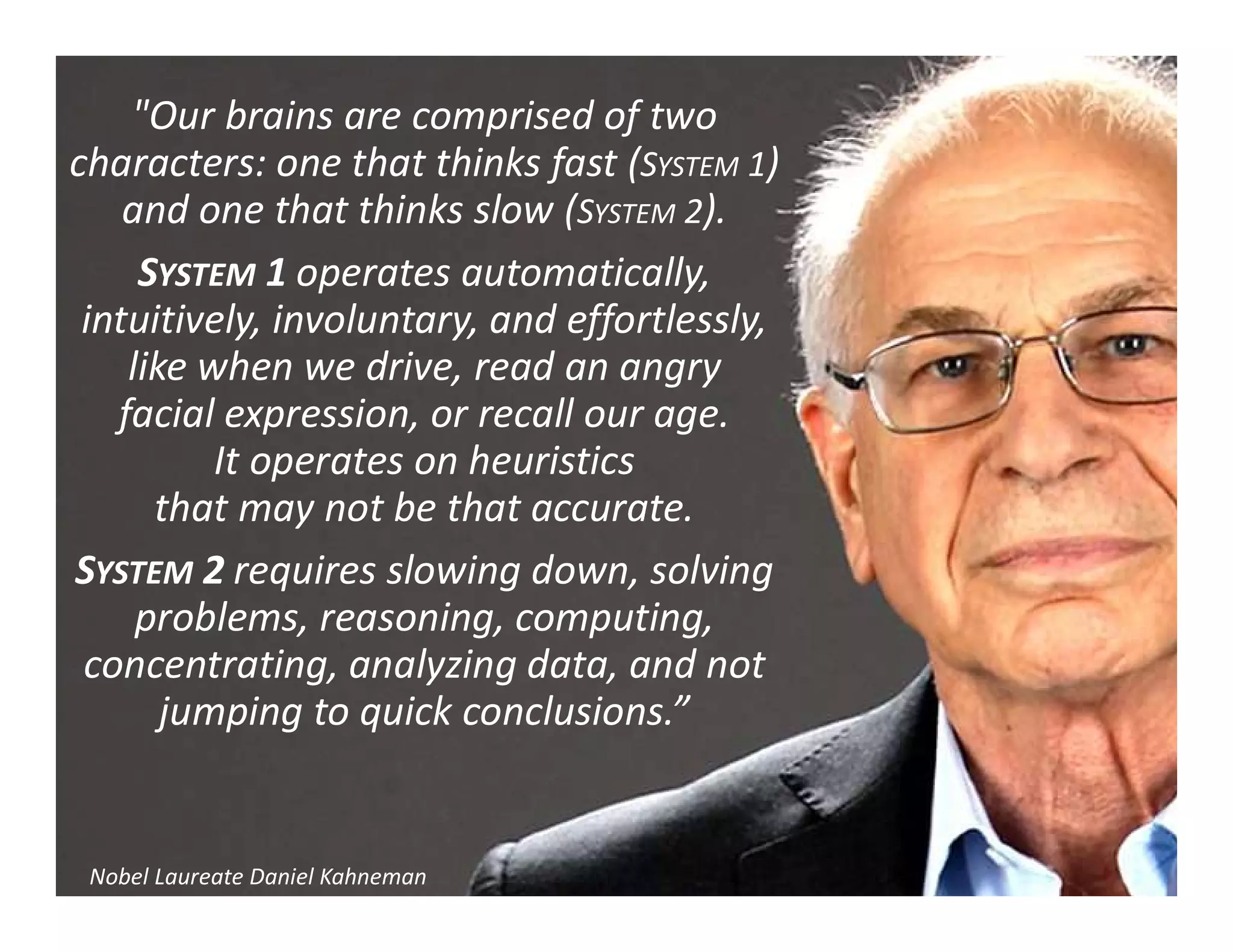 "Our brains are comprised of two
characters: one that thinks fast (SYSTEM 1)
and one that thinks slow (SYSTEM 2).
SYSTEM 1 operates automatically,
intuitively, involuntary, and effortlessly,
like when we drive, read an angry
facial expression, or recall our age.
It operates on heuristics
that may not be that accurate.
SYSTEM 2 requires slowing down, solving
problems, reasoning, computing,
concentrating, analyzing data, and not
jumping to quick conclusions.”
Nobel Laureate Daniel Kahneman
 