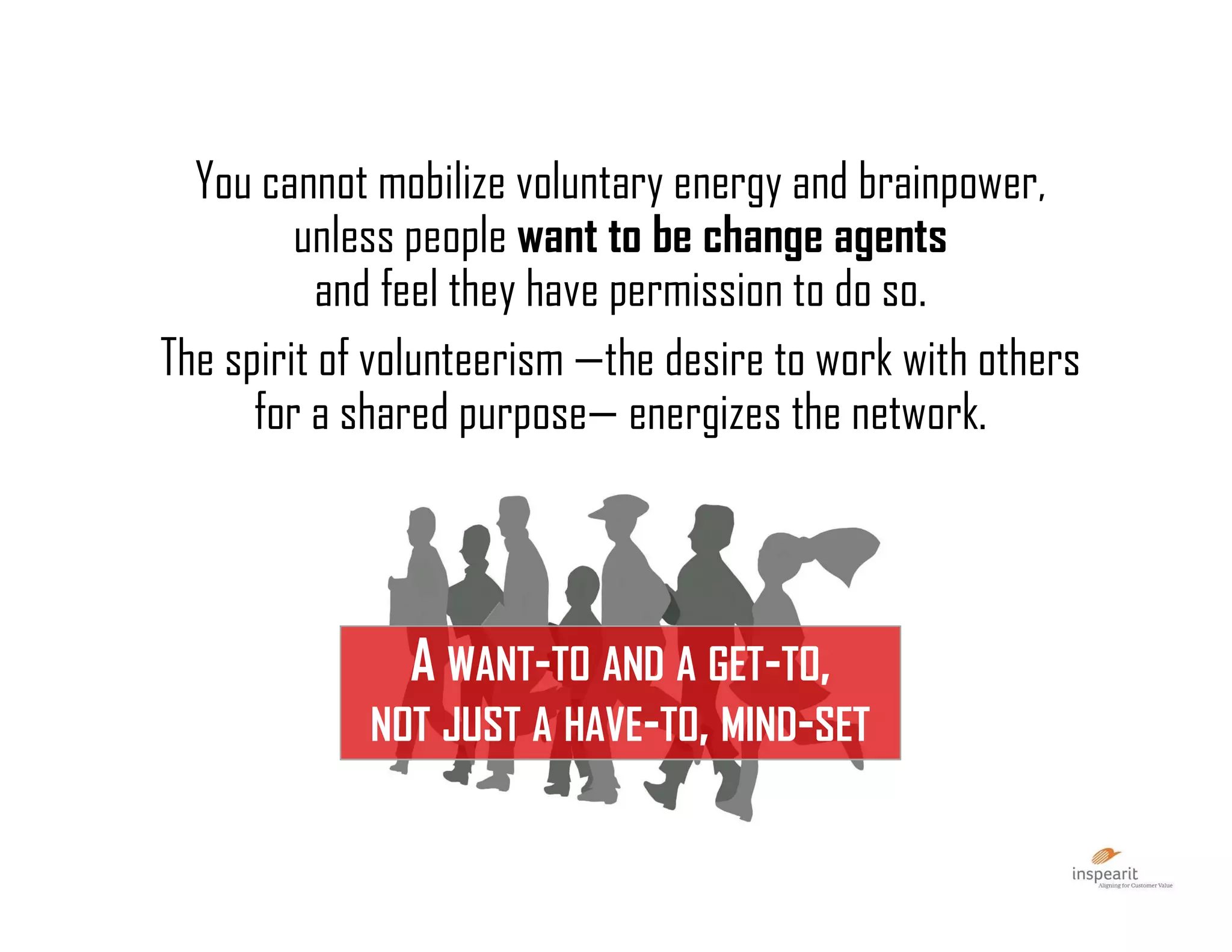 You cannot mobilize voluntary energy and brainpower,
unless people want to be change agents
and feel they have permission to do so.
The spirit of volunteerism —the desire to work with others
for a shared purpose— energizes the network.
A WANT-TO AND A GET-TO,
NOT JUST A HAVE-TO, MIND-SET
 