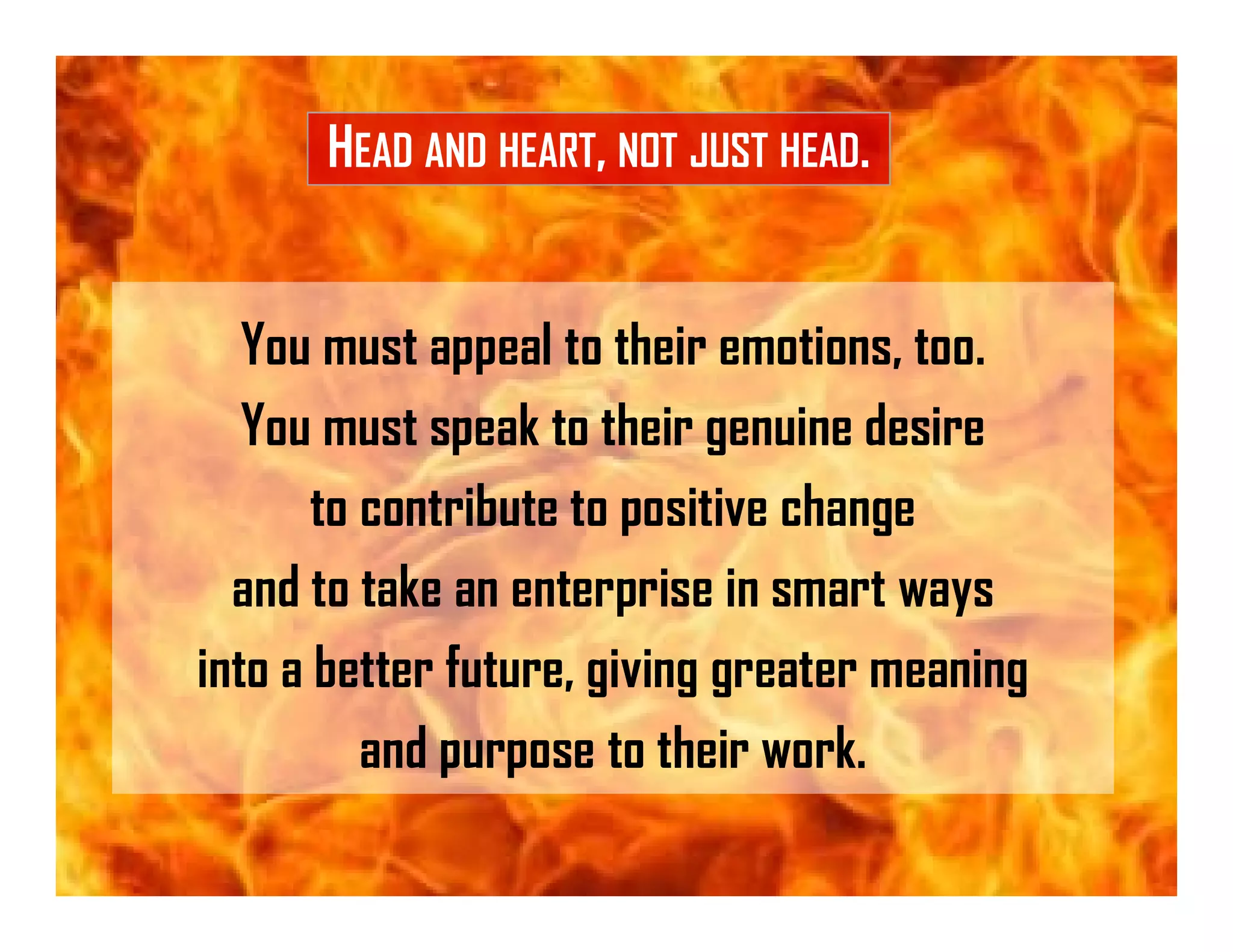 You must appeal to their emotions, too.
You must speak to their genuine desire
to contribute to positive change
and to take an enterprise in smart ways
into a better future, giving greater meaning
and purpose to their work.
HEAD AND HEART, NOT JUST HEAD.
 