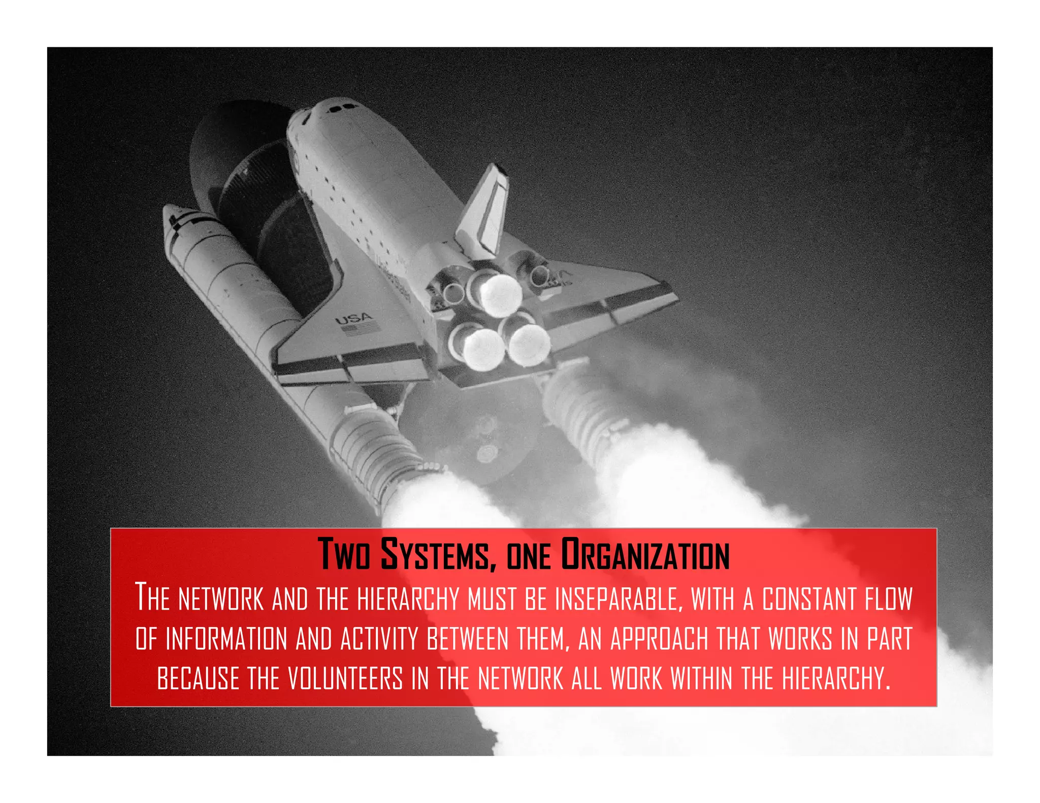 TWO SYSTEMS, ONE ORGANIZATION
THE NETWORK AND THE HIERARCHY MUST BE INSEPARABLE, WITH A CONSTANT FLOW
OF INFORMATION AND ACTIVITY BETWEEN THEM, AN APPROACH THAT WORKS IN PART
BECAUSE THE VOLUNTEERS IN THE NETWORK ALL WORK WITHIN THE HIERARCHY.
 