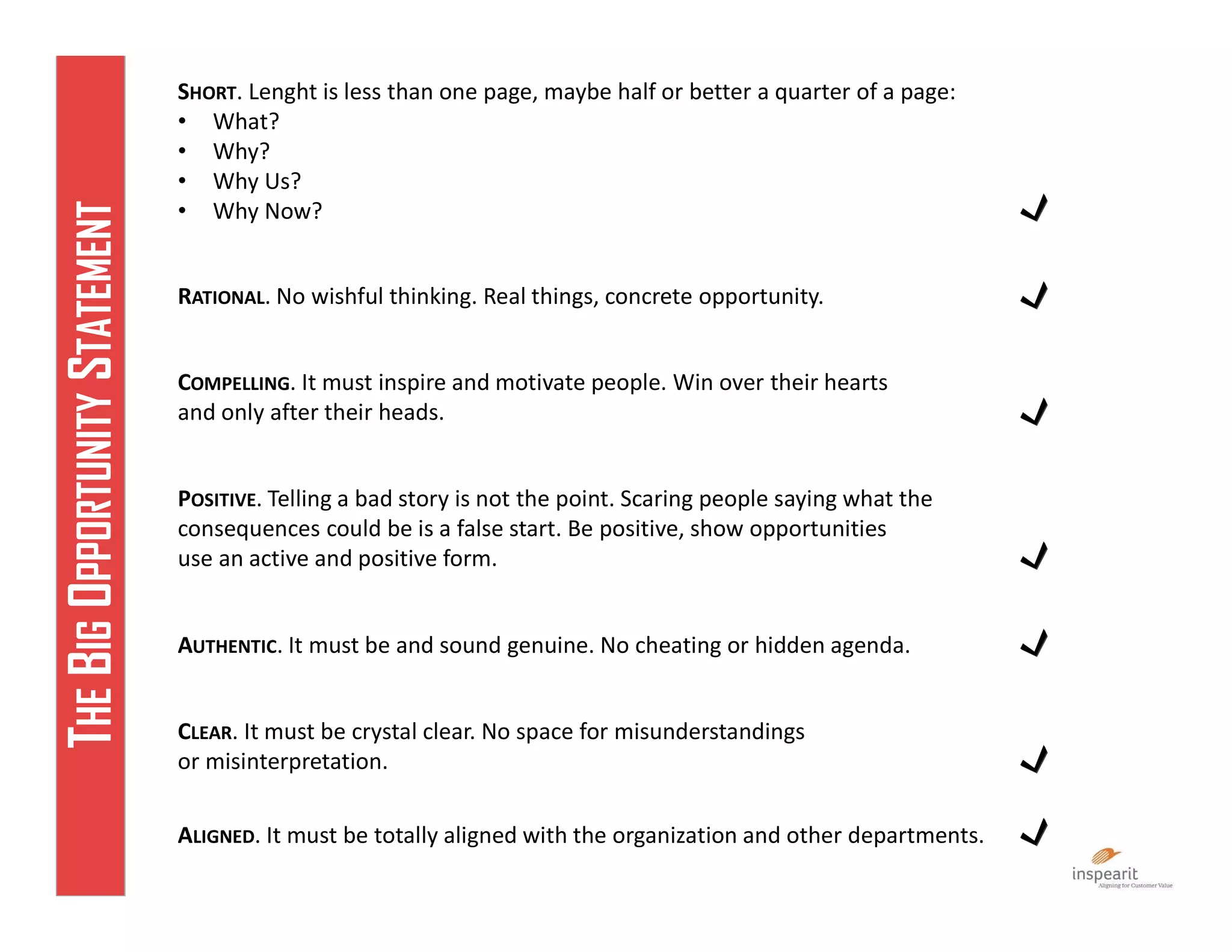 SHORT. Lenght is less than one page, maybe half or better a quarter of a page:
• What?
• Why?
• Why Us?
• Why Now?
RATIONAL. No wishful thinking. Real things, concrete opportunity.
COMPELLING. It must inspire and motivate people. Win over their hearts
and only after their heads.
POSITIVE. Telling a bad story is not the point. Scaring people saying what the
consequences could be is a false start. Be positive, show opportunities
use an active and positive form.
AUTHENTIC. It must be and sound genuine. No cheating or hidden agenda.
CLEAR. It must be crystal clear. No space for misunderstandings
or misinterpretation.
ALIGNED. It must be totally aligned with the organization and other departments.
THEBIGOPPORTUNITYSTATEMENT
 