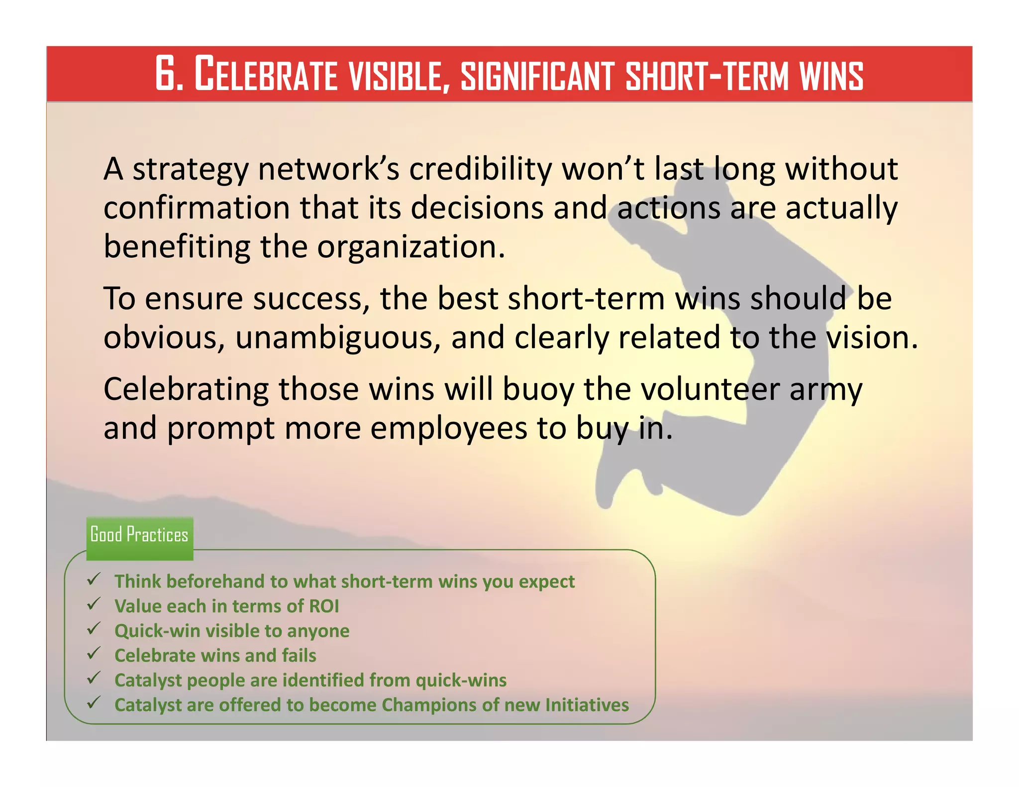 6. CELEBRATE VISIBLE, SIGNIFICANT SHORT-TERM WINS
A strategy network’s credibility won’t last long without
confirmation that its decisions and actions are actually
benefiting the organization.
To ensure success, the best short-term wins should be
obvious, unambiguous, and clearly related to the vision.
Celebrating those wins will buoy the volunteer army
and prompt more employees to buy in.
 Think beforehand to what short-term wins you expect
 Value each in terms of ROI
 Quick-win visible to anyone
 Celebrate wins and fails
 Catalyst people are identified from quick-wins
 Catalyst are offered to become Champions of new Initiatives
Good PracticesGood Practices
 