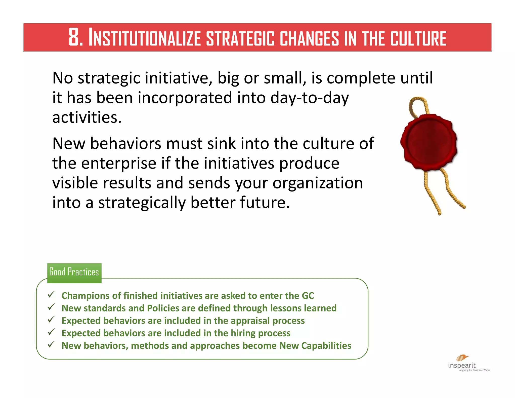 8. INSTITUTIONALIZE STRATEGIC CHANGES IN THE CULTURE
No strategic initiative, big or small, is complete until
it has been incorporated into day-to-day
activities.
New behaviors must sink into the culture of
the enterprise if the initiatives produce
visible results and sends your organization
into a strategically better future.
 Champions of finished initiatives are asked to enter the GC
 New standards and Policies are defined through lessons learned
 Expected behaviors are included in the appraisal process
 Expected behaviors are included in the hiring process
 New behaviors, methods and approaches become New Capabilities
Good PracticesGood Practices
 