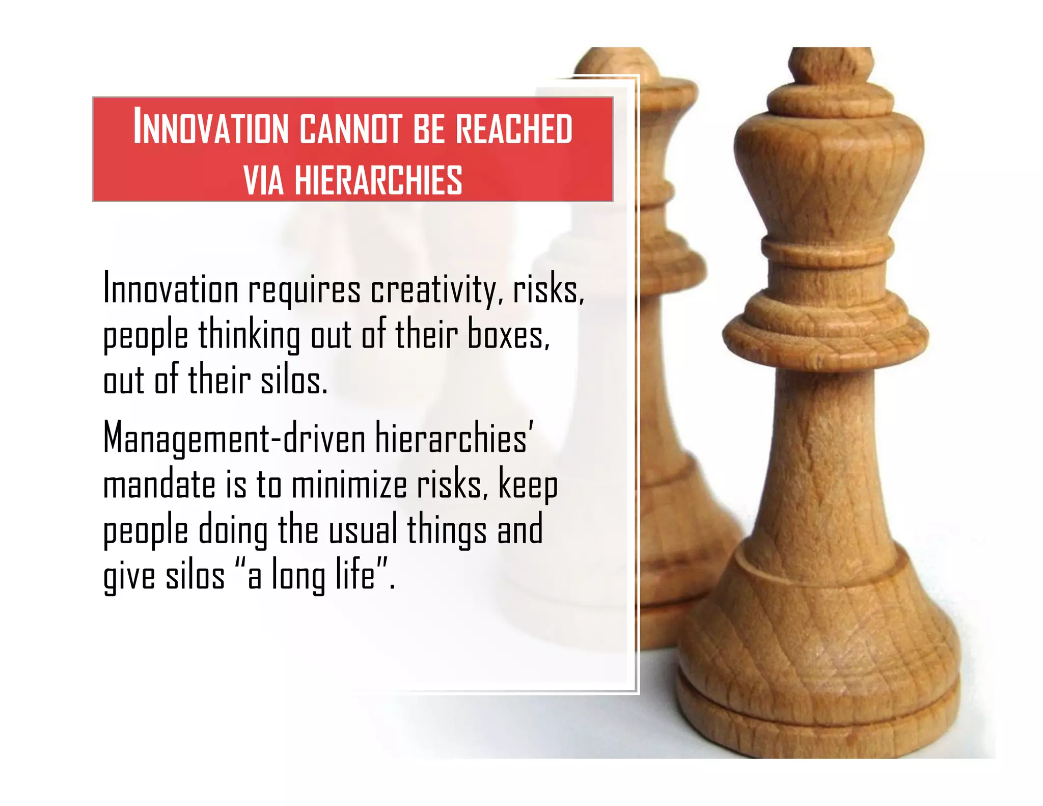 INNOVATION CANNOT BE REACHED
VIA HIERARCHIES
Innovation requires creativity, risks,
people thinking out of their boxes,
out of their silos.
Management-driven hierarchies’
mandate is to minimize risks, keep
people doing the usual things and
give silos “a long life”.
 