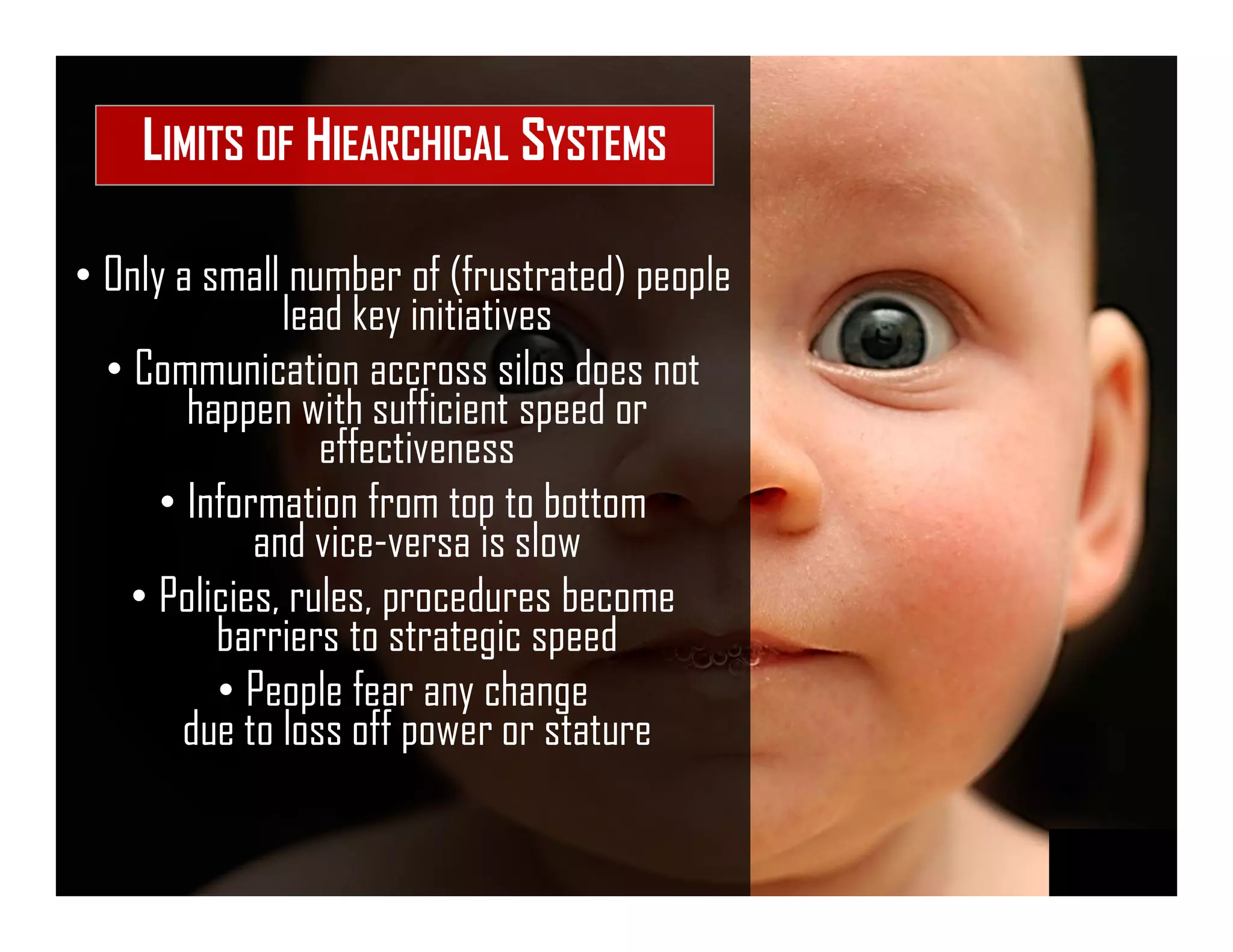 • Only a small number of (frustrated) people
lead key initiatives
• Communication accross silos does not
happen with sufficient speed or
effectiveness
• Information from top to bottom
and vice-versa is slow
• Policies, rules, procedures become
barriers to strategic speed
• People fear any change
due to loss off power or stature
LIMITS OF HIEARCHICAL SYSTEMS
 