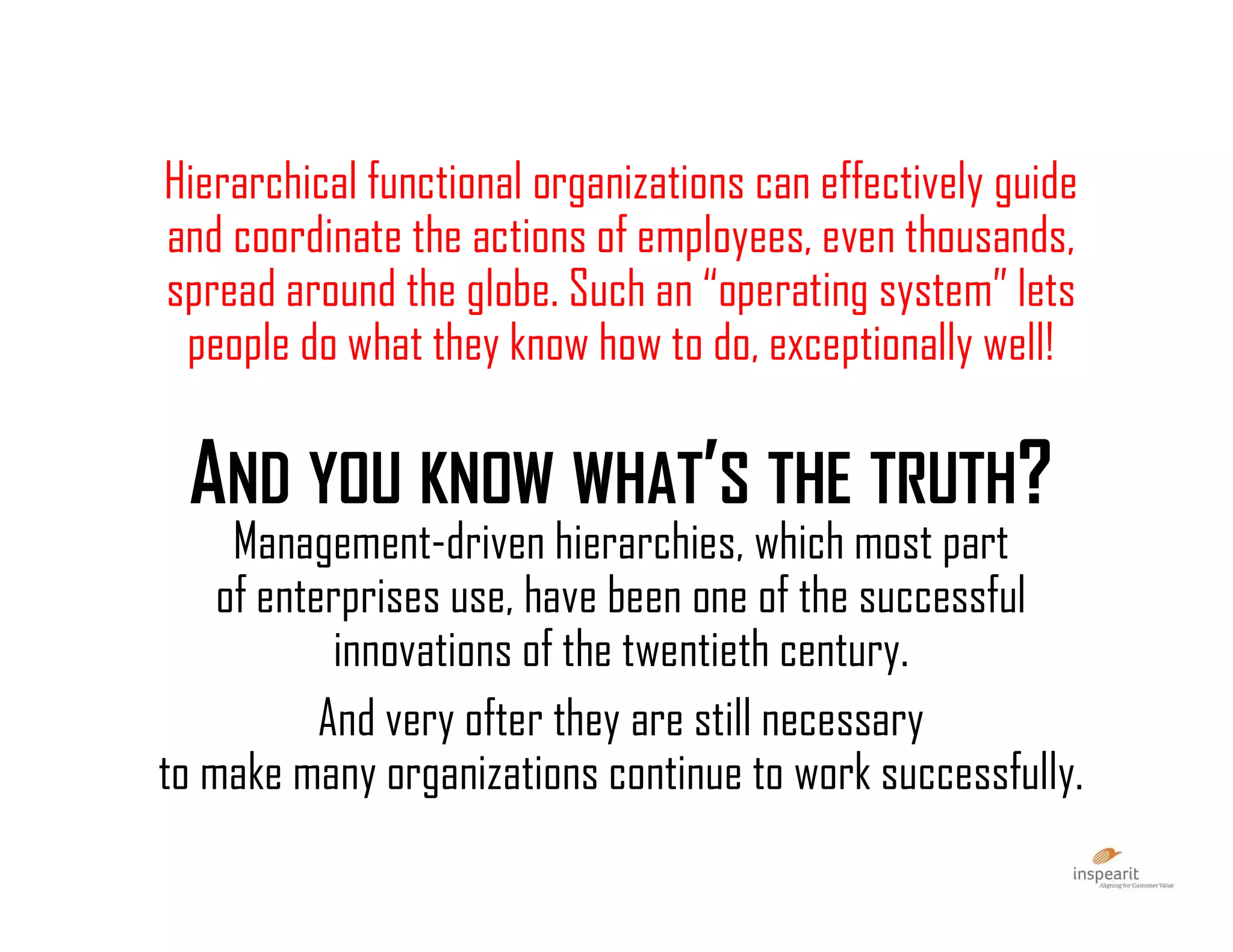 Hierarchical functional organizations can effectively guide
and coordinate the actions of employees, even thousands,
spread around the globe. Such an “operating system” lets
people do what they know how to do, exceptionally well!
AND YOU KNOW WHAT’S THE TRUTH?
Management-driven hierarchies, which most part
of enterprises use, have been one of the successful
innovations of the twentieth century.
And very ofter they are still necessary
to make many organizations continue to work successfully.
 