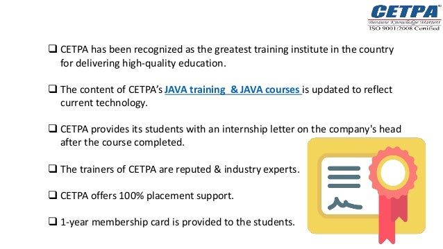  CETPA has been recognized as the greatest training institute in the country
for delivering high-quality education.
 The content of CETPA’s JAVA training & JAVA courses is updated to reflect
current technology.
 CETPA provides its students with an internship letter on the company's head
after the course completed.
 The trainers of CETPA are reputed & industry experts.
 CETPA offers 100% placement support.
 1-year membership card is provided to the students.
 