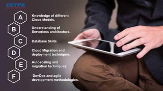 Knowledge of different
Cloud Models.
A
B
C
D
E
F
Understanding of
Serverless architecture.
Database Skills
Cloud Migration and
deployment techniques.
Autoscaling and
migration techniques.
DevOps and agile
development methodologies.
 
