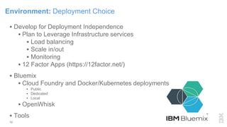 10
 Develop for Deployment Independence
 Plan to Leverage Infrastructure services
 Load balancing
 Scale in/out
 Monitoring
 12 Factor Apps (https://12factor.net/)
 Bluemix
 Cloud Foundry and Docker/Kubernetes deployments
 Public
 Dedicated
 Local
 OpenWhisk
 Tools
Environment: Deployment Choice
 