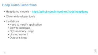 Heap Dump Generation
15
 Heapdump module – https://github.com/bnoordhuis/node-heapdump
 Chrome developer tools
 Limitations
 Need to modify application
 Slow to generate
 O(N) memory usage
 Limited content
 Output is large
 