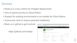 26
Summary
 Node.js is a key runtime for Polyglot deployments
 Intro to typical journey to Cloud Native
 Support for existing environments is an enabler for Cloud Native
 Community work to reduce potential roadblocks
 Meet us in github to get involved
https://github.com/nodejs
 