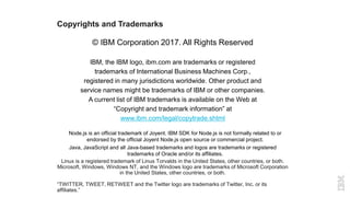 Copyrights and Trademarks
© IBM Corporation 2017. All Rights Reserved
IBM, the IBM logo, ibm.com are trademarks or registered
trademarks of International Business Machines Corp.,
registered in many jurisdictions worldwide. Other product and
service names might be trademarks of IBM or other companies.
A current list of IBM trademarks is available on the Web at
“Copyright and trademark information” at
www.ibm.com/legal/copytrade.shtml
Node.js is an official trademark of Joyent. IBM SDK for Node.js is not formally related to or
endorsed by the official Joyent Node.js open source or commercial project.
Java, JavaScript and all Java-based trademarks and logos are trademarks or registered
trademarks of Oracle and/or its affiliates.
Linux is a registered trademark of Linus Torvalds in the United States, other countries, or both.
Microsoft, Windows, Windows NT, and the Windows logo are trademarks of Microsoft Corporation
in the United States, other countries, or both.
“TWITTER, TWEET, RETWEET and the Twitter logo are trademarks of Twitter, Inc. or its
affiliates.”
 