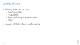 5
Locality of Data
 Moving data can be hard
 Confidentiality
 Regulation
 Support for legacy data stores
 Effort
 Locality of Data affects performance
 