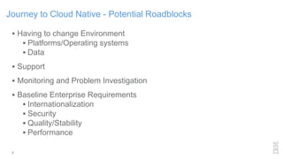 7
Journey to Cloud Native - Potential Roadblocks
 Having to change Environment
 Platforms/Operating systems
 Data
 Support
 Monitoring and Problem Investigation
 Baseline Enterprise Requirements
 Internationalization
 Security
 Quality/Stability
 Performance
 
