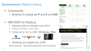 Environment: Platform Choice
 Community
 Binaries for Linux on P and Z and AIX
 IBM SDK for Node.js
 Shipping Node.js releases since 2013
 0.10.x + 0.12.x + 4.x + 6.x
 Linux on x / p / z, AIX, Windows, Mac
 Working on support for z/OS
tech preview - https://developer.ibm.com/node/sdk/
9
 