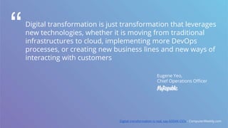 Digital transformation is just transformation that leverages
new technologies, whether it is moving from traditional
infrastructures to cloud, implementing more DevOps
processes, or creating new business lines and new ways of
interacting with customers
“
Eugene Yeo,
Chief Operations Officer
Digital transformation is real, say ASEAN CIOs - ComputerWeekly.com
 