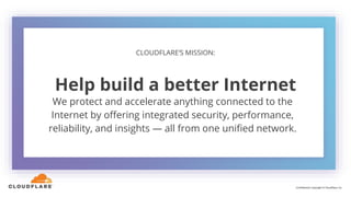 We protect and accelerate anything connected to the
Internet by offering integrated security, performance,
reliability, and insights — all from one unified network.
CLOUDFLARE’S MISSION:
Help build a better Internet
Confidential. Copyright © Cloudflare, Inc.
 