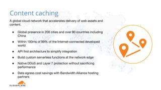 A global cloud network that accelerates delivery of web assets and
content.
● Global presence in 200 cities and over 90 countries including
China
● Within 100ms of 99% of the Internet-connected developed
world
● API first architecture to simplify integration
● Build custom serverless functions at the network edge
● Native DDoS and Layer 7 protection without sacrificing
performance
● Data egress cost savings with Bandwidth Alliance hosting
partners
Content caching
 