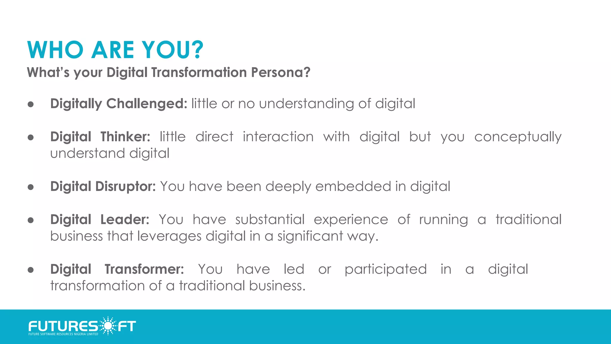 WHO ARE YOU?
What’s your Digital Transformation Persona?
● Digitally Challenged: little or no understanding of digital
● Digital Thinker: little direct interaction with digital but you conceptually
understand digital
● Digital Disruptor: You have been deeply embedded in digital
● Digital Leader: You have substantial experience of running a traditional
business that leverages digital in a significant way.
● Digital Transformer: You have led or participated in a digital
transformation of a traditional business.
 