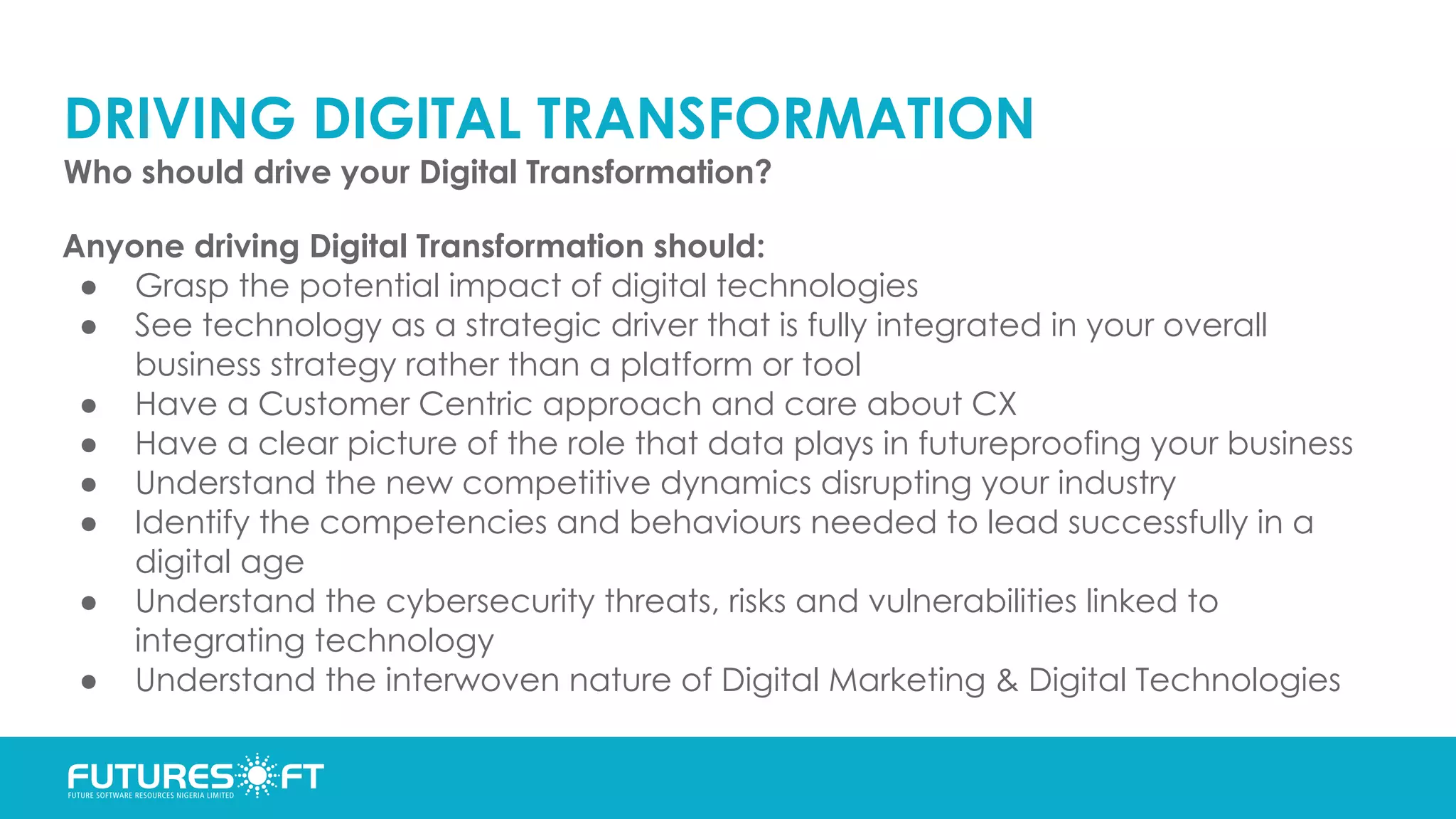 DRIVING DIGITAL TRANSFORMATION
Who should drive your Digital Transformation?
Anyone driving Digital Transformation should:
● Grasp the potential impact of digital technologies
● See technology as a strategic driver that is fully integrated in your overall
business strategy rather than a platform or tool
● Have a Customer Centric approach and care about CX
● Have a clear picture of the role that data plays in futureproofing your business
● Understand the new competitive dynamics disrupting your industry
● Identify the competencies and behaviours needed to lead successfully in a
digital age
● Understand the cybersecurity threats, risks and vulnerabilities linked to
integrating technology
● Understand the interwoven nature of Digital Marketing & Digital Technologies
 