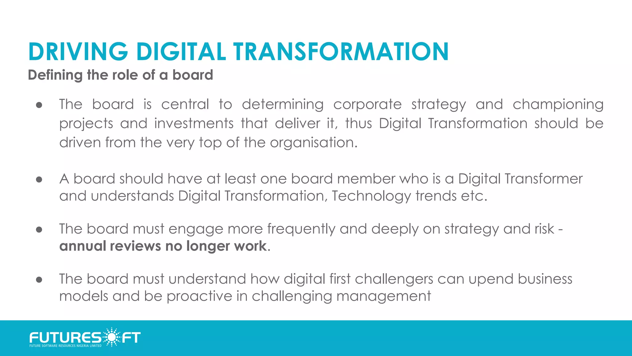 DRIVING DIGITAL TRANSFORMATION
Defining the role of a board
● The board is central to determining corporate strategy and championing
projects and investments that deliver it, thus Digital Transformation should be
driven from the very top of the organisation.
● A board should have at least one board member who is a Digital Transformer
and understands Digital Transformation, Technology trends etc.
● The board must engage more frequently and deeply on strategy and risk -
annual reviews no longer work.
● The board must understand how digital first challengers can upend business
models and be proactive in challenging management
 