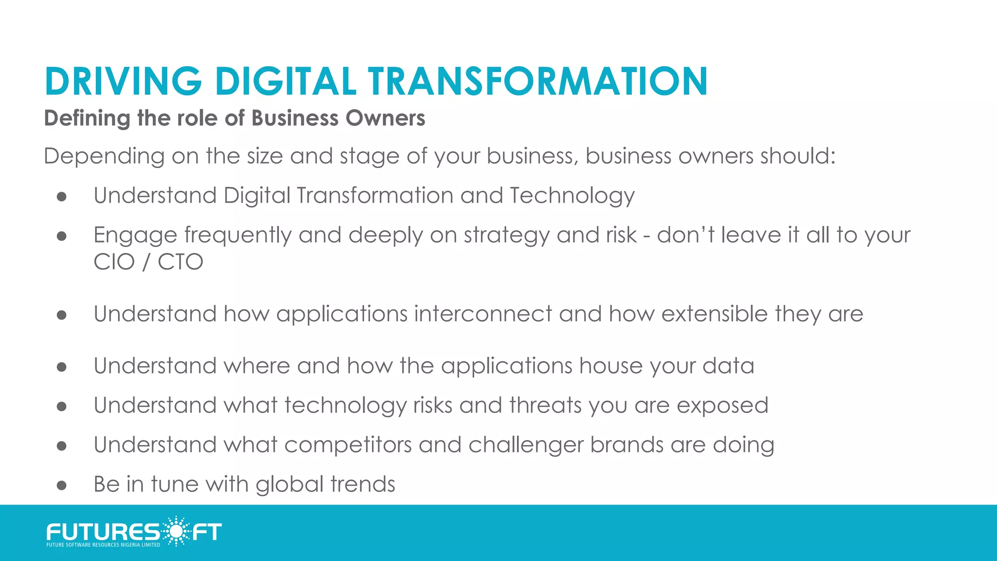 DRIVING DIGITAL TRANSFORMATION
Defining the role of Business Owners
Depending on the size and stage of your business, business owners should:
● Understand Digital Transformation and Technology
● Engage frequently and deeply on strategy and risk - don’t leave it all to your
CIO / CTO
● Understand how applications interconnect and how extensible they are
● Understand where and how the applications house your data
● Understand what technology risks and threats you are exposed
● Understand what competitors and challenger brands are doing
● Be in tune with global trends
 