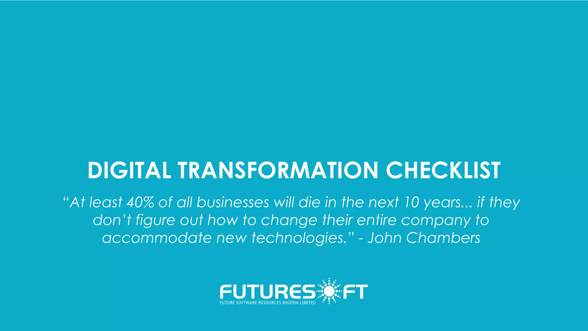DIGITAL TRANSFORMATION CHECKLIST
“At least 40% of all businesses will die in the next 10 years... if they
don’t figure out how to change their entire company to
accommodate new technologies.” - John Chambers
 