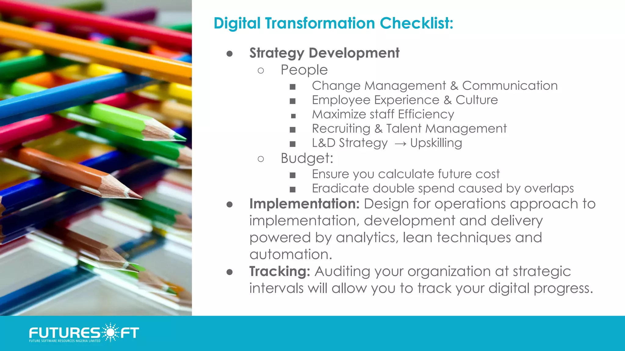 Digital Transformation Checklist:
● Strategy Development
○ People
■ Change Management & Communication
■ Employee Experience & Culture
■ Maximize staff Efficiency
■ Recruiting & Talent Management
■ L&D Strategy → Upskilling
○ Budget:
■ Ensure you calculate future cost
■ Eradicate double spend caused by overlaps
● Implementation: Design for operations approach to
implementation, development and delivery
powered by analytics, lean techniques and
automation.
● Tracking: Auditing your organization at strategic
intervals will allow you to track your digital progress.
 