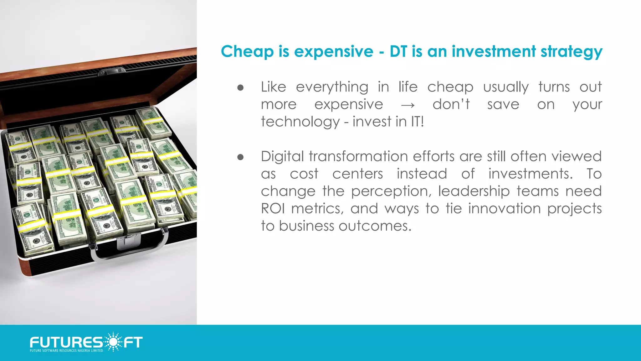 Cheap is expensive - DT is an investment strategy
● Like everything in life cheap usually turns out
more expensive → don’t save on your
technology - invest in IT!
● Digital transformation efforts are still often viewed
as cost centers instead of investments. To
change the perception, leadership teams need
ROI metrics, and ways to tie innovation projects
to business outcomes.
 